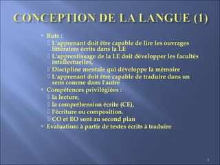 3
 Buts :
 L'apprenant doit être capable de lire les ouvrages
littéraires écrits dans la LE
 L'apprentissage de la LE doit développer les facultés
intellectuelles,
 Discipline mentale qui développe la mémoire
 L'apprenant doit être capable de traduire dans un
sens comme dans l'autre
 Compétences privilégiées :
 la lecture,
 la compréhension écrite (CE),
 l'écriture ou composition.
 CO et EO sont au second plan
 Evaluation: à partir de textes écrits à traduire
 