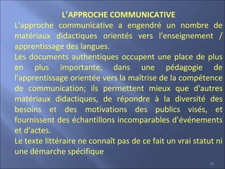 31
L’APPROCHE COMMUNICATIVE
L'approche communicative a engendré un nombre de
matériaux didactiques orientés vers l'enseignement /
apprentissage des langues.
Les documents authentiques occupent une place de plus
en plus importante, dans une pédagogie de
l'apprentissage orientée vers la maîtrise de la compétence
de communication; ils permettent mieux que d'autres
matériaux didactiques, de répondre à la diversité des
besoins et des motivations des publics visés, et
fournissent des échantillons incomparables d’événements
et d'actes.
Le texte littéraire ne connaît pas de ce fait un vrai statut ni
une démarche spécifique
 