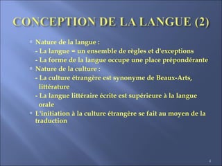 4
 Nature de la langue :
- La langue = un ensemble de règles et d'exceptions
- La forme de la langue occupe une place prépondérante
 Nature de la culture :
- La culture étrangère est synonyme de Beaux-Arts,
littérature
- La langue littéraire écrite est supérieure à la langue
orale
 L'initiation à la culture étrangère se fait au moyen de la
traduction
 