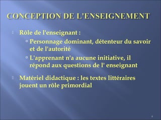 6
 Rôle de l'enseignant :
 Personnage dominant, détenteur du savoir
et de l'autorité
 L'apprenant n'a aucune initiative, il
répond aux questions de l' enseignant
 Matériel didactique : les textes littéraires
jouent un rôle primordial
 