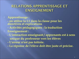 8
 Apprentissage :
- on utilise la L1 dans la classe pour les
directives et explications
- Activités pédagogiques : la traduction
 Enseignement :
- L'interaction enseignant / apprenants est à sens
unique du professeur vers les élèves
- L'erreur n'est pas tolérée.
- La réponse de l'élève doit être juste et précise.
 