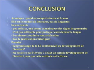 9
 Avantages : prend en compte la forme et le sens
 Elle est le produit de littéraires, pas de linguistes
 Inconvénients :
- peu efficace, une bonne connaissance des règles de grammaire
n'est pas suffisante pour pratiquer correctement la langue
- Les phrases à traduire sont artificielles
- Pas de justifications théoriques
 Postulat :
- l'apprentissage de la LE contribuerait au développement de
l'intellect?
- Ne serait-ce pas l'inverse ? il faut un certain développement de
l'intellect pour que cette méthode soit efficace.
 
