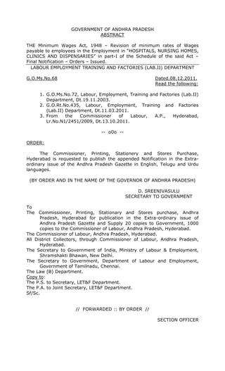 GOVERNMENT OF ANDHRA PRADESH
                           ABSTRACT

THE Minimum Wages Act, 1948 – Revision of minimum rates of Wages
payable to employees in the Employment in “HOSPITALS, NURSING HOMES,
CLINICS AND DISPENSARIES” in part-I of the Schedule of the said Act –
Final Notification – Orders – Issued.
  LABOUR EMPLOYMENT TRAINING AND FACTORIES (LAB.II) DEPARTMENT

G.O.Ms.No.68                                          Dated.08.12.2011.
                                                      Read the following:

     1. G.O.Ms.No.72, Labour, Employment, Training and Factories (Lab.II)
        Department, Dt.19.11.2003.
     2. G.O.Rt.No.435, Labour, Employment, Training and Factories
        (Lab.II) Department, Dt.11.03.2011.
     3. From     the   Commissioner    of   Labour,  A.P.,   Hyderabad,
        Lr.No.N1/2451/2009, Dt.13.10.2011.

                               -- o0o --

ORDER:

      The Commissioner, Printing, Stationery and Stores Purchase,
Hyderabad is requested to publish the appended Notification in the Extra-
ordinary issue of the Andhra Pradesh Gazette in English, Telugu and Urdu
languages.

 (BY ORDER AND IN THE NAME OF THE GOVERNOR OF ANDHRA PRADESH)

                                               D. SREENIVASULU
                                           SECRETARY TO GOVERNMENT

To
The Commissioner, Printing, Stationary and Stores purchase, Andhra
      Pradesh, Hyderabad for publication in the Extra-ordinary issue of
      Andhra Pradesh Gazette and Supply 20 copies to Government, 1000
      copies to the Commissioner of Labour, Andhra Pradesh, Hyderabad.
The Commissioner of Labour, Andhra Pradesh, Hyderabad.
All District Collectors, through Commissioner of Labour, Andhra Pradesh,
      Hyderabad.
The Secretary to Government of India, Ministry of Labour & Employment,
      Shramshakti Bhawan, New Delhi.
The Secretary to Government, Department of Labour and Employment,
      Government of Tamilnadu, Chennai.
The Law (B) Department.
Copy to:
The P.S. to Secretary, LET&F Department.
The P.A. to Joint Secretary, LET&F Department.
Sf/Sc.


                    // FORWARDED :: BY ORDER //

                                                       SECTION OFFICER
 