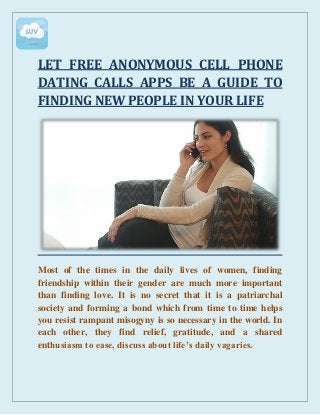 LET FREE ANONYMOUS CELL PHONE
DATING CALLS APPS BE A GUIDE TO
FINDING NEW PEOPLE IN YOUR LIFE
Most of the times in the daily lives of women, finding
friendship within their gender are much more important
than finding love. It is no secret that it is a patriarchal
society and forming a bond which from time to time helps
you resist rampant misogyny is so necessary in the world. In
each other, they find relief, gratitude, and a shared
enthusiasm to ease, discuss about life’s daily vagaries.
 