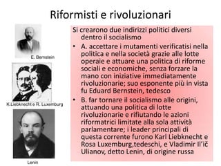 Riformisti e rivoluzionari
                              Si crearono due indirizzi politici diversi
                                 dentro il socialismo
                              • A. accettare i mutamenti verificatisi nella
           E. Bernstein
                                 politica e nella società grazie alle lotte
                                 operaie e attuare una politica di riforme
                                 sociali e economiche, senza forzare la
                                 mano con iniziative immediatamente
                                 rivoluzionarie; suo esponente più in vista
                                 fu Eduard Bernstein, tedesco
K.Liebknecht e R. Luxemburg
                              • B. far tornare il socialismo alle origini,
                                 attuando una politica di lotte
                                 rivoluzionarie e rifiutando le azioni
                                 riformatrici limitate alla sola attività
                                 parlamentare; i leader principali di
                                 questa corrente furono Karl Liebknecht e
                                 Rosa Luxemburg,tedeschi, e Vladimir Il’ič
                                 Ulianov, detto Lenin, di origine russa
         Lenin
 