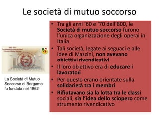 Le società di mutuo soccorso
                      • Tra gli anni ‘60 e ‘70 dell’800, le
                        Società di mutuo soccorso furono
                        l’unica organizzazione degli operai in
                        Italia
                      • Tali società, legate ai seguaci e alle
                        idee di Mazzini, non avevano
                        obiettivi rivendicativi
                      • Il loro obiettivo era di educare i
                        lavoratori
La Società di Mutuo   • Per questo erano orientate sulla
Soccorso di Bergamo
fu fondata nel 1862
                        solidarietà tra i membri
                      • Rifiutavano sia la lotta tra le classi
                        sociali, sia l’idea dello sciopero come
                        strumento rivendicativo
 
