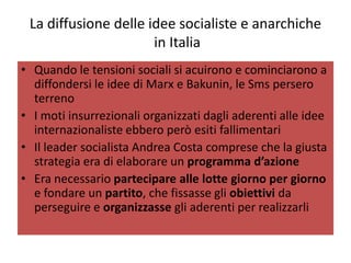 La diffusione delle idee socialiste e anarchiche
                      in Italia
• Quando le tensioni sociali si acuirono e cominciarono a
  diffondersi le idee di Marx e Bakunin, le Sms persero
  terreno
• I moti insurrezionali organizzati dagli aderenti alle idee
  internazionaliste ebbero però esiti fallimentari
• Il leader socialista Andrea Costa comprese che la giusta
  strategia era di elaborare un programma d’azione
• Era necessario partecipare alle lotte giorno per giorno
  e fondare un partito, che fissasse gli obiettivi da
  perseguire e organizzasse gli aderenti per realizzarli
 