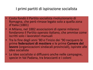 I primi partiti di ispirazione socialista

• Costa fondò il Partito socialista rivoluzionario di
  Romagna, che però rimase legato solo a quella zona
  d’Italia (1881)
• A Milano, nel 1882 associazioni di operai milanesi
  fondarono il Partito operaio italiano, che ammise come
  iscritti solo i lavoratori manuali
• Tra la fine degli anni ‘80 e l’inizio dei ‘90 nacquero le
  prime federazioni di mestiere e le prime Camere del
  lavoro (organizzazioni sindacali provinciali), ispirate alle
  idee socialiste
• Le idee socialiste si diffusero anche nelle campagne,
  specie in Val Padana, tra braccianti e i coloni
 