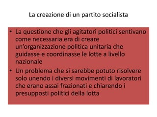 La creazione di un partito socialista

• La questione che gli agitatori politici sentivano
  come necessaria era di creare
  un’organizzazione politica unitaria che
  guidasse e coordinasse le lotte a livello
  nazionale
• Un problema che si sarebbe potuto risolvere
  solo unendo i diversi movimenti di lavoratori
  che erano assai frazionati e chiarendo i
  presupposti politici della lotta
 