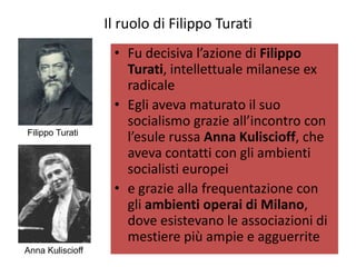 Il ruolo di Filippo Turati
                   • Fu decisiva l’azione di Filippo
                     Turati, intellettuale milanese ex
                     radicale
                   • Egli aveva maturato il suo
                     socialismo grazie all’incontro con
Filippo Turati
                     l’esule russa Anna Kuliscioff, che
                     aveva contatti con gli ambienti
                     socialisti europei
                   • e grazie alla frequentazione con
                     gli ambienti operai di Milano,
                     dove esistevano le associazioni di
                     mestiere più ampie e agguerrite
Anna Kuliscioff
 