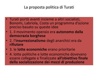 La proposta politica di Turati

• Turati portò avanti insieme a altri socialisti,
  Bonomi, Labriola, Costa un programma d’azione
  preciso basato su queste idee
• 1. il movimento operaio era autonomo dalla
  democrazia borghese
• 2. l’insurrezionalismo degli anarchici era da
  rifiutare
• 3. le lotte economiche erano prioritarie
• 4. lotte politiche e lotte economiche dovevano
  essere collegate e finalizzate all’obiettivo finale
  della socializzazione dei mezzi di produzione
 