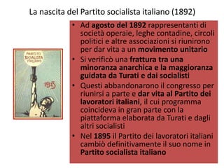 La nascita del Partito socialista italiano (1892)
            • Ad agosto del 1892 rappresentanti di
              società operaie, leghe contadine, circoli
              politici e altre associazioni si riunirono
              per dar vita a un movimento unitario
            • Si verificò una frattura tra una
              minoranza anarchica e la maggioranza
              guidata da Turati e dai socialisti
            • Questi abbandonarono il congresso per
              riunirsi a parte e dar vita al Partito dei
              lavoratori italiani, il cui programma
              coincideva in gran parte con la
              piattaforma elaborata da Turati e dagli
              altri socialisti
            • Nel 1895 il Partito dei lavoratori italiani
              cambiò definitivamente il suo nome in
              Partito socialista italiano
 