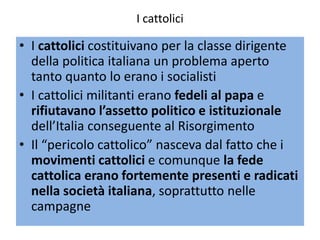 I cattolici

• I cattolici costituivano per la classe dirigente
  della politica italiana un problema aperto
  tanto quanto lo erano i socialisti
• I cattolici militanti erano fedeli al papa e
  rifiutavano l’assetto politico e istituzionale
  dell’Italia conseguente al Risorgimento
• Il “pericolo cattolico” nasceva dal fatto che i
  movimenti cattolici e comunque la fede
  cattolica erano fortemente presenti e radicati
  nella società italiana, soprattutto nelle
  campagne
 