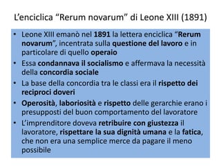 L’enciclica “Rerum novarum” di Leone XIII (1891)
• Leone XIII emanò nel 1891 la lettera enciclica “Rerum
  novarum”, incentrata sulla questione del lavoro e in
  particolare di quello operaio
• Essa condannava il socialismo e affermava la necessità
  della concordia sociale
• La base della concordia tra le classi era il rispetto dei
  reciproci doveri
• Operosità, laboriosità e rispetto delle gerarchie erano i
  presupposti del buon comportamento del lavoratore
• L’imprenditore doveva retribuire con giustezza il
  lavoratore, rispettare la sua dignità umana e la fatica,
  che non era una semplice merce da pagare il meno
  possibile
 