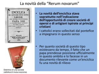 La novità della “Rerum novarum”

                              • La novità dell’enciclica stava
                                soprattutto nell’indicazione
                                dell’opportunità di creare società di
                                operai e di artigiani ispirate ai principi
                                cristiani
                              • I cattolici erano sollecitati dal pontefice
                                a impegnarsi in questo senso


                              • Per quanto società di questo tipo
                                esistessero da tempo, il fatto che un
                                papa prendesse posizione ufficialmente
                                in questo ambito e lo facesse in un
                                documento rilevante come un’enciclica
                                fu una novità di rilievo
Distintivo di una società
cattolica di mutuo soccorso
 