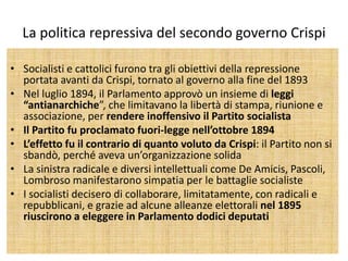 La politica repressiva del secondo governo Crispi

• Socialisti e cattolici furono tra gli obiettivi della repressione
  portata avanti da Crispi, tornato al governo alla fine del 1893
• Nel luglio 1894, il Parlamento approvò un insieme di leggi
  “antianarchiche”, che limitavano la libertà di stampa, riunione e
  associazione, per rendere inoffensivo il Partito socialista
• Il Partito fu proclamato fuori-legge nell’ottobre 1894
• L’effetto fu il contrario di quanto voluto da Crispi: il Partito non si
  sbandò, perché aveva un’organizzazione solida
• La sinistra radicale e diversi intellettuali come De Amicis, Pascoli,
  Lombroso manifestarono simpatia per le battaglie socialiste
• I socialisti decisero di collaborare, limitatamente, con radicali e
  repubblicani, e grazie ad alcune alleanze elettorali nel 1895
  riuscirono a eleggere in Parlamento dodici deputati
 