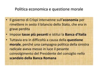 Politica economica e questione morale

• Il governo di Crispi intervenne sull’economia per
  rimettere in sesto il bilancio dello Stato, che era in
  grave perdita
• Impose tasse più pesanti e istituì la Banca d’Italia
• Tuttavia era in difficoltà a causa della questione
  morale, perché una campagna politica della sinistra
  radicale aveva messo in luce il pesante
  coinvolgimento del Presidente del consiglio nello
  scandalo della Banca Romana
 
