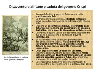 Disavventure africane e caduta del governo Crispi
                                 •   Il colpo definitivo al governo Crispi venne dalla
                                     questione coloniale
                                 •   Un trattato firmato nel 1889, il trattato di Uccialli,
                                     aveva posto teoricamente le basi del rapporto Etiopia –
                                     Italia
                                 •   Era però un documento ambiguo, interpretato dagli
                                     italiani come via libera alla penetrazione in Etiopia, e
                                     dagli etiopi come accordo di amicizia e collaborazione
                                 •   Quando l’ambiguità venne allo scoperto, i rapporti tra i
                                     due paesi si guastarono e portarono a nuove
                                     conflittualità
                                 •   Gli italiani tentarono una nuova penetrazione
                                     dall’Eritrea verso l’Etiopia, ma nel dicembre del 1895
                                     sull’altipiano dell’Amba Alagi un distaccamento
                                     italiano fu circondato e sconfitto tra massacri da
                                     truppe etiopi
                                 •   Crispi organizzò allora un’azione di vendetta,
                                     sostenuta con convinzione dall’esercito, ma a marzo
                                     1896 un esercito di 16.000 uomini mandato in Etiopia
La disfatta di Adua riprodotta       subì una sconfitta rovinosa a Adua, dove morirono
In un giornale dell’epoca            praticamente la metà dei soldati italiani
                                 •   La conseguenza furono violente manifestazioni di
                                     piazza contro la guerra africana e le dimissioni di Crispi
 