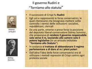 Il governo Rudinì e
              “Torniamo allo statuto”
            • Il successore di Crispi fu Rudinì
            • Egli unì e rappresentò le forze conservatrici, le
              quali ritenevano che bisognava mettere sotto
              controllo i nemici delle istituzioni: socialisti,
              repubblicani, clericali
Antonio     • Da una parte, emerse e prese forza la posizione
di Rudinì
              del deputato liberal-conservatore Sidney Sonnino ,
              che proponeva di rendere il governo responsabile
              solo verso il re, lasciando alle camere solo il
              potere legislativo (in un articolo intitolato
              “Torniamo allo Statuto”)
            • In sostanza si trattava di abbandonare il regime
              parlamentare e di dare al re i pieni poteri
            • Dall’altra l’idea delle forze conservatrici era di
              utilizzare i metodi repressivi di Crispi contro ogni
Sidney        protesta sociale
Sonnino
 