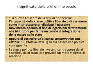 Il significato della crisi di fine secolo

• “Fu questa l’essenza della crisi di fine secolo:
  l’incapacità della classe politica liberale o di assumere
  come interlocutore privilegiato il nascente
  movimento operaio al fine di legarlo più strettamente
  alle istituzioni per farne un canale di integrazione
  delle masse nello stato
• oppure di costruire un’alleanza conservatrice con i
  cattolici “ (Ortoleva-Revelli) su cui basare una politica
  conseguente
• La classe politica liberale invece si contrappose sia ai
  socialisti, sia ai cattolici e provocò un moto violento di
  reazione
 