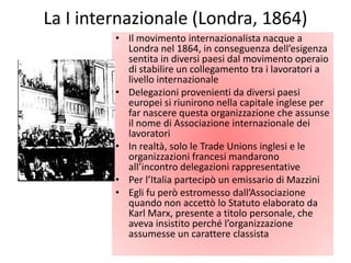 La I internazionale (Londra, 1864)
         • Il movimento internazionalista nacque a
           Londra nel 1864, in conseguenza dell’esigenza
           sentita in diversi paesi dal movimento operaio
           di stabilire un collegamento tra i lavoratori a
           livello internazionale
         • Delegazioni provenienti da diversi paesi
           europei si riunirono nella capitale inglese per
           far nascere questa organizzazione che assunse
           il nome di Associazione internazionale dei
           lavoratori
         • In realtà, solo le Trade Unions inglesi e le
           organizzazioni francesi mandarono
           all’incontro delegazioni rappresentative
         • Per l’Italia partecipò un emissario di Mazzini
         • Egli fu però estromesso dall’Associazione
           quando non accettò lo Statuto elaborato da
           Karl Marx, presente a titolo personale, che
           aveva insistito perché l’organizzazione
           assumesse un carattere classista
 