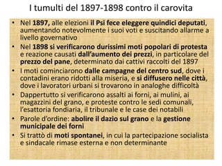 I tumulti del 1897-1898 contro il carovita
• Nel 1897, alle elezioni il Psi fece eleggere quindici deputati,
  aumentando notevolmente i suoi voti e suscitando allarme a
  livello governativo
• Nel 1898 si verificarono durissimi moti popolari di protesta
  e reazione causati dall’aumento dei prezzi, in particolare del
  prezzo del pane, determinato dai cattivi raccolti del 1897
• I moti cominciarono dalle campagne del centro sud, dove i
  contadini erano ridotti alla miseria, e si diffusero nelle città,
  dove i lavoratori urbani si trovarono in analoghe difficoltà
• Dappertutto si verificarono assalti ai forni, ai mulini, ai
  magazzini del grano, e proteste contro le sedi comunali,
  l’esattoria fondiaria, il tribunale e le case dei notabili
• Parole d’ordine: abolire il dazio sul grano e la gestione
  municipale dei forni
• Si trattò di moti spontanei, in cui la partecipazione socialista
  e sindacale rimase esterna e non determinante
 