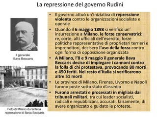 La repressione del governo Rudinì
                               • Il governo attuò un’iniziativa di repressione
                                 violenta contro le organizzazioni socialiste e
                                 operaie
                               • Quando il 6 maggio 1898 si verificò un’
                                 insurrezione a Milano, le forze conservatrici:
                                 re, corte, alti ufficiali dell’esercito, forze
                                 politiche rappresentative di proprietari terrieri e
                                 imprenditori, decisero l’uso della forza contro
       Il generale
                                 ogni forma di opposizione organizzata
      Bava Beccaris            • A Milano, l’8 e 9 maggio il generale Bava
                                 Beccaris decise di impiegare i cannoni contro
                                 la folla di chi protestava, provocando 80 morti
                                 e 450 feriti. Nel resto d’Italia si verificarono
                                 altre 51 morti
                               • Le province di Milano, Firenze, Livorno e Napoli
                                 furono poste sotto stato d’assedio
                               • Furono arrestati e processati in migliaia dai
                                 tribunali militari, tra cui leader socialisti,
                                 radicali e repubblicani, accusati, falsamente, di
                                 avere organizzato e guidato le proteste.
  Foto di Milano durante la
repressione di Bava Beccaris
 