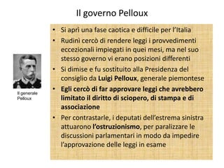 Il governo Pelloux
              • Si aprì una fase caotica e difficile per l’Italia
              • Rudinì cercò di rendere leggi i provvedimenti
                eccezionali impiegati in quei mesi, ma nel suo
                stesso governo vi erano posizioni differenti
              • Si dimise e fu sostituito alla Presidenza del
                consiglio da Luigi Pelloux, generale piemontese
Il generale
              • Egli cercò di far approvare leggi che avrebbero
Pelloux         limitato il diritto di sciopero, di stampa e di
                associazione
              • Per contrastarle, i deputati dell’estrema sinistra
                attuarono l’ostruzionismo, per paralizzare le
                discussioni parlamentari in modo da impedire
                l’approvazione delle leggi in esame
 