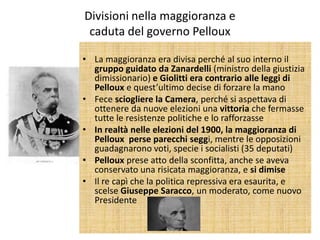 Divisioni nella maggioranza e
 caduta del governo Pelloux

• La maggioranza era divisa perché al suo interno il
  gruppo guidato da Zanardelli (ministro della giustizia
  dimissionario) e Giolitti era contrario alle leggi di
  Pelloux e quest’ultimo decise di forzare la mano
• Fece sciogliere la Camera, perché si aspettava di
  ottenere da nuove elezioni una vittoria che fermasse
  tutte le resistenze politiche e lo rafforzasse
• In realtà nelle elezioni del 1900, la maggioranza di
  Pelloux perse parecchi seggi, mentre le opposizioni
  guadagnarono voti, specie i socialisti (35 deputati)
• Pelloux prese atto della sconfitta, anche se aveva
  conservato una risicata maggioranza, e si dimise
• Il re capì che la politica repressiva era esaurita, e
  scelse Giuseppe Saracco, un moderato, come nuovo
  Presidente
 