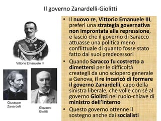 Il governo Zanardelli-Giolitti
                                  • Il nuovo re, Vittorio Emanuele III,
                                    preferì una strategia governativa
                                    non improntata alla repressione,
                                    e lasciò che il governo di Saracco
                                    attuasse una politica meno
                                    conflittuale di quanto fosse stato
                                    fatto dai suoi predecessori
      Vittorio Emanuele III       • Quando Saracco fu costretto a
                                    dimettersi per le difficoltà
                                    creategli da uno sciopero generale
                                    a Genova, il re incaricò di formare
                                    il governo Zanardelli, capo della
                                    sinistra liberale, che volle con sé al
                                    governo Giolitti nel ruolo-chiave di
Giuseppe                            ministro dell’interno
Zanardelli             Giovanni
                       Giolitti   • Questo governo ottenne il
                                    sostegno anche dai socialisti
 