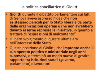 La politica conciliatrice di Giolitti
• Giolitti durante il dibattito parlamentare sui fatti
  di Genova aveva espresso l’idea che non
  esistessero pericoli per lo Stato liberale da parte
  delle organizzazioni operaie e che non avrebbero
  dovuto esserne represse le iniziative, in quanto si
  trattava di “espressioni di malcontento”.
• Il libero svolgimento di queste ultime era
  nell’interesse dello Stato
• Questa posizione di Giolitti, che improntò anche il
  suo operato politico e ministeriale negli anni
  successivi, determinò un modo nuovo di gestire il
  rapporto tra istituzioni statali (governo,
  parlamento) e lavoratori
 