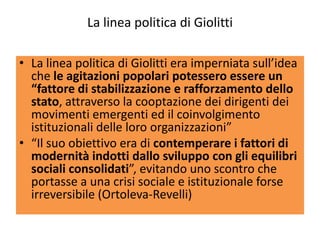 La linea politica di Giolitti

• La linea politica di Giolitti era imperniata sull’idea
  che le agitazioni popolari potessero essere un
  “fattore di stabilizzazione e rafforzamento dello
  stato, attraverso la cooptazione dei dirigenti dei
  movimenti emergenti ed il coinvolgimento
  istituzionali delle loro organizzazioni”
• “Il suo obiettivo era di contemperare i fattori di
  modernità indotti dallo sviluppo con gli equilibri
  sociali consolidati”, evitando uno scontro che
  portasse a una crisi sociale e istituzionale forse
  irreversibile (Ortoleva-Revelli)
 
