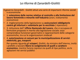 Le riforme di Zanardelli-Giolitti
Il governo Zanardelli - Giolitti attuò una serie di importanti riforme sociali
    e economiche
• 1. estensione delle norme relative al controllo e alla limitazione del
    lavoro femminile e minorile nell’industria (orari, trattamento
    economico)
• 2. miglioramento della legislazione su assicurazioni obbligatorie
    contro gli infortuni e volontarie per la vecchiaia (→pensioni)
• 3. istituzione dell’ Ufficio Nazionale del Lavoro, che si occupava di
    formulare proposte in merito alla legislazione sociale: esso
    comprendeva funzionari governativi e rappresentanti delle categorie
    economiche, tra cui le organizzazioni sindacali
• 4. autorizzazione ai comuni per la municipalizzazione di servizi:
    elettricità, gas, trasporti
    Per quanto riguarda gli scioperi, Giolitti, da ministro dell’interno, invitò
    i prefetti a lasciare libero lo svolgimento di quelli a carattere
    economico, mentre furono repressi sia quelli di tipo politico, sia le
    agitazioni nei servizi pubblici
 