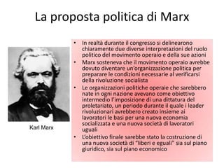La proposta politica di Marx
            • In realtà durante il congresso si delinearono
              chiaramente due diverse interpretazioni del ruolo
              politico del movimento operaio e della sue azioni
            • Marx sosteneva che il movimento operaio avrebbe
              dovuto diventare un’organizzazione politica per
              preparare le condizioni necessarie al verificarsi
              della rivoluzione socialista
            • Le organizzazioni politiche operaie che sarebbero
              nate in ogni nazione avevano come obiettivo
              intermedio l’imposizione di una dittatura del
              proletariato, un periodo durante il quale i leader
              rivoluzionari avrebbero creato insieme ai
              lavoratori le basi per una nuova economia
              socializzata e una nuova società di lavoratori
Karl Marx     uguali
            • L’obiettivo finale sarebbe stato la costruzione di
              una nuova società di “liberi e eguali” sia sul piano
              giuridico, sia sul piano economico
 