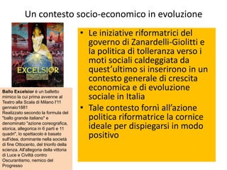Un contesto socio-economico in evoluzione
                                        • Le iniziative riformatrici del
                                          governo di Zanardelli-Giolitti e
                                          la politica di tolleranza verso i
                                          moti sociali caldeggiata da
                                          quest’ultimo si inserirono in un
                                          contesto generale di crescita
Ballo Excelsior è un balletto
                                          economica e di evoluzione
mimico la cui prima avvenne al
Teatro alla Scala di Milano l'11
                                          sociale in Italia
gennaio1881
Realizzato secondo la formula del
                                        • Tale contesto fornì all’azione
"ballo grande italiano" e                 politica riformatrice la cornice
denominato "azione coreografica,
storica, allegorica in 6 parti e 11       ideale per dispiegarsi in modo
quadri", lo spettacolo è basato
sull'idea, dominante nella società
                                          positivo
di fine Ottocento, del trionfo della
scienza. All'allegoria della vittoria
di Luce e Civiltà contro
Oscurantismo, nemico del
Progresso
 