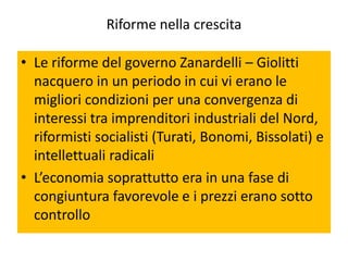 Riforme nella crescita

• Le riforme del governo Zanardelli – Giolitti
  nacquero in un periodo in cui vi erano le
  migliori condizioni per una convergenza di
  interessi tra imprenditori industriali del Nord,
  riformisti socialisti (Turati, Bonomi, Bissolati) e
  intellettuali radicali
• L’economia soprattutto era in una fase di
  congiuntura favorevole e i prezzi erano sotto
  controllo
 