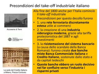 Precondizioni del take-off industriale italiano
                               Alla fine del 1800 anche per l’Italia cominciò
                                  il take-off industriale
                                  Precondizioni per questo decollo furono
                               • 1. una rete ferroviaria discretamente
                                  estesa utile ai commerci
   Acciaierie di Terni         • 2. la creazione di una industria
                                  siderurgica moderna, grazie alla tariffa
                                  protezionistica del 1887 e agli
                                  investimenti
                               • 3. la risistemazione del sistema bancario
                                  (a causa dello scandalo della Banca
                                  Romana): furono create due banche
                                  miste Banca Commerciale Italiana e
                                  Credito Italiano, sostenute dallo stato e
                                  da capitali tedeschi
                               • Queste banche ebbero un ruolo decisivo
                                  nel far confluire verso l’industria i
La sede del Credito Italiano
a Milano, Piazza Cordusio
                                  risparmi privati
 