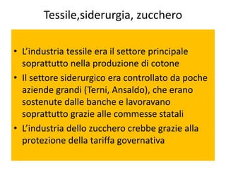 Tessile,siderurgia, zucchero

• L’industria tessile era il settore principale
  soprattutto nella produzione di cotone
• Il settore siderurgico era controllato da poche
  aziende grandi (Terni, Ansaldo), che erano
  sostenute dalle banche e lavoravano
  soprattutto grazie alle commesse statali
• L’industria dello zucchero crebbe grazie alla
  protezione della tariffa governativa
 