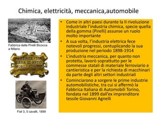 Chimica, elettricità, meccanica,automobile
                                 • Come in altri paesi durante la II rivoluzione
                                   industriale l’industria chimica, specie quella
                                   della gomma (Pirelli) assunse un ruolo
                                   molto importante
                                 • A sua volta, l’industria elettrica fece
Fabbrica della Pirelli Bicocca     notevoli progressi, centuplicando la sua
a Milano
                                   produzione nel periodo 1898-1914
                                 • L’industria meccanica, per quanto non
                                   protetta, lavorò soprattutto per le
                                   commesse statali di materiale ferroviario e
                                   cantieristica e per la richiesta di macchinari
                                   da parte degli altri settori industriali
                                 • Cominciarono a sorgere le prime industrie
                                   automobilistiche, tra cui si affermò la
                                   Fabbrica Italiana di Automobili Torino,
                                   fondata nel 1899 dall’ex imprenditore
                                   tessile Giovanni Agnelli

      Fiat 3, 5 cavalli, 1899
 