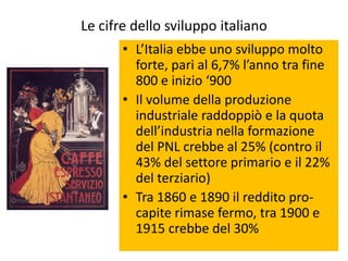 Le cifre dello sviluppo italiano
       • L’Italia ebbe uno sviluppo molto
         forte, pari al 6,7% l’anno tra fine
         800 e inizio ‘900
       • Il volume della produzione
         industriale raddoppiò e la quota
         dell’industria nella formazione
         del PNL crebbe al 25% (contro il
         43% del settore primario e il 22%
         del terziario)
       • Tra 1860 e 1890 il reddito pro-
         capite rimase fermo, tra 1900 e
         1915 crebbe del 30%
 