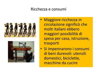 Ricchezza e consumi

     • Maggiore ricchezza in
       circolazione significò che
       molti italiani ebbero
       maggiori possibilità di
       spesa per casa, istruzione,
       trasporti
     • Si impennarono i consumi
       di beni durevoli: utensili
       domestici, biciclette,
       macchine da cucire
 