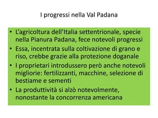I progressi nella Val Padana

• L’agricoltura dell’Italia settentrionale, specie
  nella Pianura Padana, fece notevoli progressi
• Essa, incentrata sulla coltivazione di grano e
  riso, crebbe grazie alla protezione doganale
• I proprietari introdussero però anche notevoli
  migliorie: fertilizzanti, macchine, selezione di
  bestiame e sementi
• La produttività si alzò notevolmente,
  nonostante la concorrenza americana
 