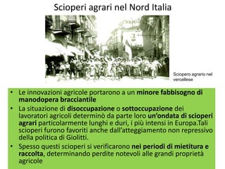 Scioperi agrari nel Nord Italia




                                                      Sciopero agrario nel
                                                      vercellese


• Le innovazioni agricole portarono a un minore fabbisogno di
  manodopera bracciantile
• La situazione di disoccupazione o sottoccupazione dei
  lavoratori agricoli determinò da parte loro un’ondata di scioperi
  agrari particolarmente lunghi e duri, i più intensi in Europa.Tali
  scioperi furono favoriti anche dall’atteggiamento non repressivo
  della politica di Giolitti.
• Spesso questi scioperi si verificarono nei periodi di mietitura e
  raccolta, determinando perdite notevoli alle grandi proprietà
  agricole
 