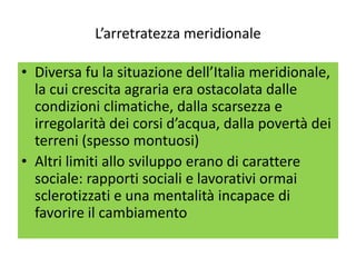 L’arretratezza meridionale

• Diversa fu la situazione dell’Italia meridionale,
  la cui crescita agraria era ostacolata dalle
  condizioni climatiche, dalla scarsezza e
  irregolarità dei corsi d’acqua, dalla povertà dei
  terreni (spesso montuosi)
• Altri limiti allo sviluppo erano di carattere
  sociale: rapporti sociali e lavorativi ormai
  sclerotizzati e una mentalità incapace di
  favorire il cambiamento
 