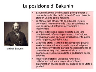 La posizione di Bakunin
                  • Bakunin riteneva che l’ostacolo principale per la
                    conquista della libertà da parte dell’uomo fosse lo
                    Stato in unione con la religione
                  • Lo Stato era lo strumento con il quale le classi
                    dominanti mantenevano le classi subordinate in
                    una posizione di inferiorità economica e
                    intellettuale
                  • Le masse dovevano essere liberate dalla loro
                    condizione di inferiorità per mezzo di un’azione
                    rivoluzionaria che portasse all’abbattimento prima
                    della religione, poi dello Stato
                  • Caduto lo Stato, il sistema della proprietà privata
                    sarebbe a sua volta caduto e le naturali esigenze
Mikhail Bakunin     delle masse avrebbero portato necessariamente al
                    comunismo, in quanto esso era il sistema
                    economico e sociale più adatto a soddisfare quelle
                    esigenze
                  • I lavoratori,dotati di un istinto naturale a
                    collaborare reciprocamente, si sarebbero
                    organizzati in gruppi, senza più bisogno dello Stato a
                    guidarli
 