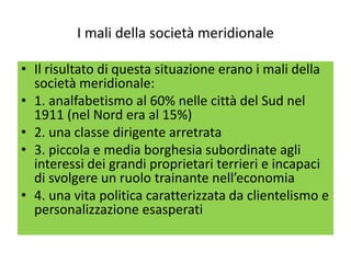 I mali della società meridionale

• Il risultato di questa situazione erano i mali della
  società meridionale:
• 1. analfabetismo al 60% nelle città del Sud nel
  1911 (nel Nord era al 15%)
• 2. una classe dirigente arretrata
• 3. piccola e media borghesia subordinate agli
  interessi dei grandi proprietari terrieri e incapaci
  di svolgere un ruolo trainante nell’economia
• 4. una vita politica caratterizzata da clientelismo e
  personalizzazione esasperati
 