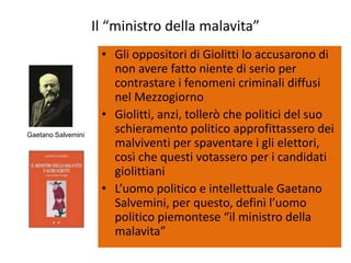 Il “ministro della malavita”
                     • Gli oppositori di Giolitti lo accusarono di
                       non avere fatto niente di serio per
                       contrastare i fenomeni criminali diffusi
                       nel Mezzogiorno
                     • Giolitti, anzi, tollerò che politici del suo
Gaetano Salvemini
                       schieramento politico approfittassero dei
                       malviventi per spaventare i gli elettori,
                       così che questi votassero per i candidati
                       giolittiani
                     • L’uomo politico e intellettuale Gaetano
                       Salvemini, per questo, definì l’uomo
                       politico piemontese “il ministro della
                       malavita”
 