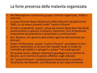 La forte presenza della malavita organizzata
• Nel Mezzogiorno esistevano gruppi criminali organizzati, mafia e
  camorra
• si erano formati dopo l’abolizione delle istituzioni feudali (inizio
  ‘800), in cui erano presenti molti “uomini d’onore”
• Armati e prepotenti, questi, senza più essere dipendenti dai feudi,
  cominciarono a operare in proprio: estorsioni, furti di bestiame,
  imposizione di protezione a proprietari e commercianti
• Né i Borboni, né i governi postunitari agirono decisamente per
  fermarli
• Dopo l’Unificazione, questi “uomini d’onore” accrebbero il loro
  potere, mettendosi al servizio dei notabili locali in modo da
  intimidire gli elettori e spingerli a votare “nel modo giusto”.
• Da queste azioni, ebbero importanti guadagni sia in termini di
  denaro, sia in termini di potere effettivo sugli individui
• Gli “uomini d’onore” condizionavano fortemente la società e
  l’economia meridionale, contribuendo al suo impoverimento
 