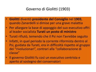 Governo di Giolitti (1903)

• Giolitti diventò presidente del Consiglio nel 1903,
  quando Zanardelli si dimise per una grave malattia
• Per allargare la base di appoggio del suo esecutivo offrì
  al leader socialista Turati un posto di ministro
• Turati rifiutò, temendo che il Psi non l’avrebbe seguito
• Infatti, in quel periodo la corrente riformista dentro al
  Psi, guidata da Turati, era in difficoltà rispetto al gruppo
  dei “rivoluzionari”, contrari alla “collaborazione di
  classe”
• Il governo Giolitti fu così un esecutivo centrista e
  aperto al sostegno dei conservatori
 