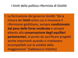 I limiti della politica riformista di Giolitti


• La formazione del governo Giolitti “dà la
  misura dei limiti entro cui si muoveva il
  riformismo giolittiano, sempre condizionato
  dal peso delle forze moderate e sempre
  attento alla conservazione degli equilibri
  parlamentari, al punto da sacrificare progetti
  anche importanti quando si rivelassero
  incompatibili con la solidità della
  maggioranza” (Sabbatucci-Vidotto)
 